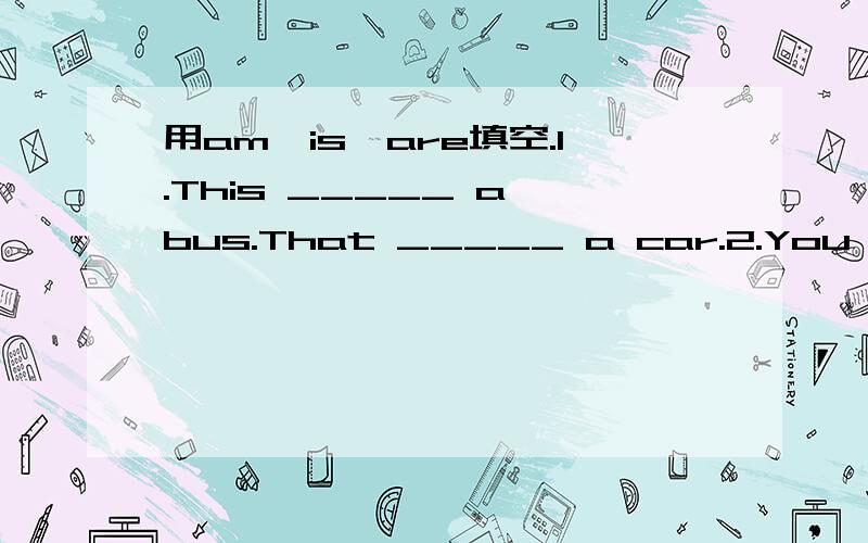 用am,is,are填空.1.This _____ a bus.That _____ a car.2.You _____ a pupil.I _____ a teacher.3.Mary _____ a girl.4.What _____ this?It's a desk.5._____ this your cup?Yes,it_____.