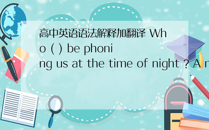 高中英语语法解释加翻译 Who ( ) be phoning us at the time of night ? A might B can 选B