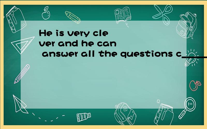 He is very clever and he can answer all the questions c______