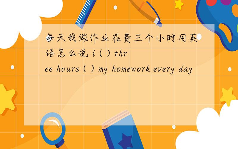 每天我做作业花费三个小时用英语怎么说 i ( ) three hours ( ) my homework every day