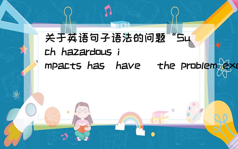 关于英语句子语法的问题“Such hazardous impacts has(have) the problem exerted is harmful.”居中应该用has 还是 have?