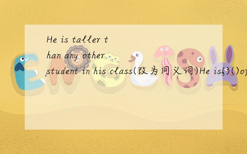 He is taller than any other student in his class(改为同义词)He is()()of()()()his is ()()of()()()只要根据以上题目填空就可以了