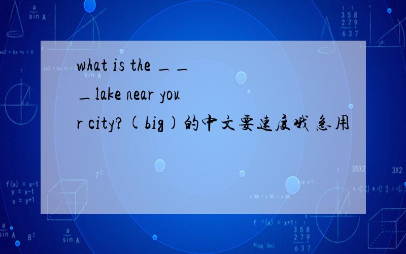 what is the ___lake near your city?(big)的中文要速度哦 急用