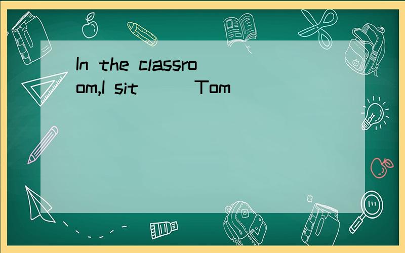 In the classroom,I sit___Tom
