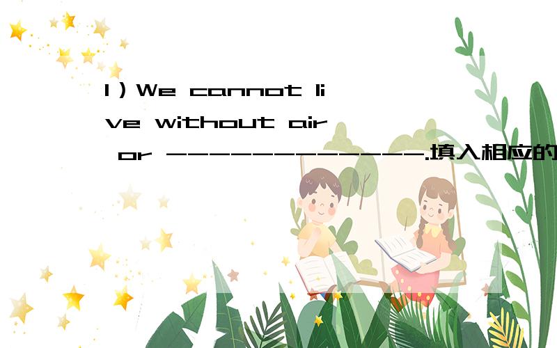 1）We cannot live without air or ------------.填入相应的单词,完成句子.