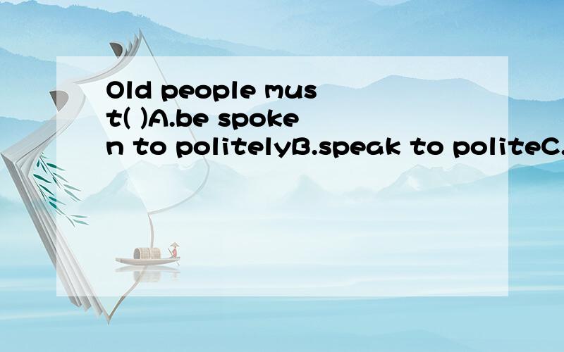 Old people must( )A.be spoken to politelyB.speak to politeC.be spoken politelyD.speak to politely