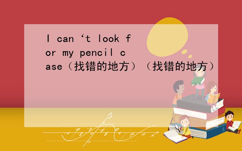I can‘t look for my pencil case（找错的地方）（找错的地方）