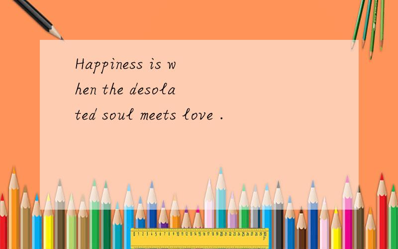 Happiness is when the desolated soul meets love .