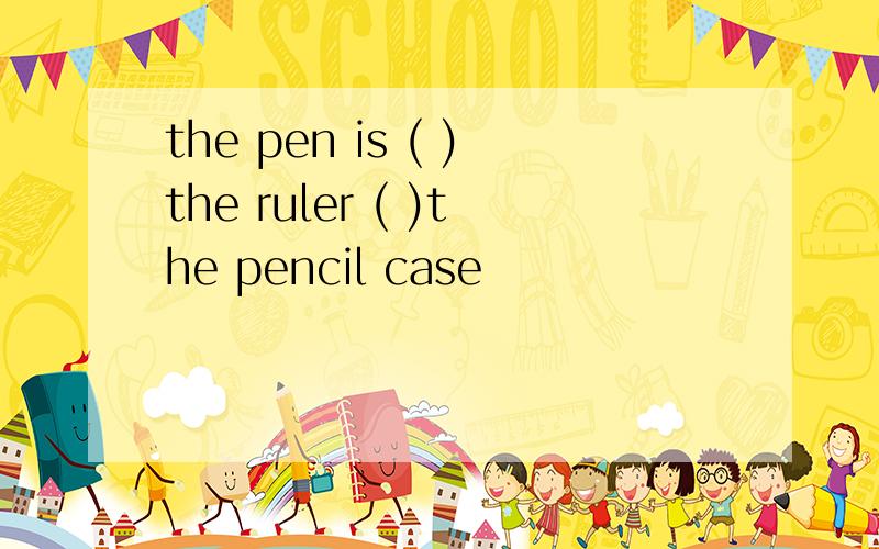 the pen is ( )the ruler ( )the pencil case