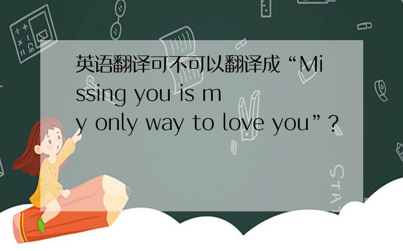 英语翻译可不可以翻译成“Missing you is my only way to love you”?