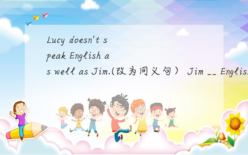 Lucy doesn't speak English as well as Jim.(改为同义句） Jim __ English ____ ____ Lucy.