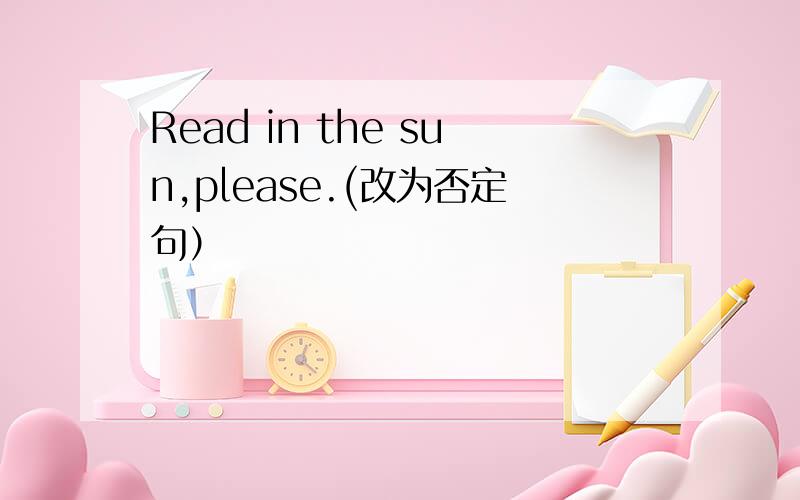 Read in the sun,please.(改为否定句）