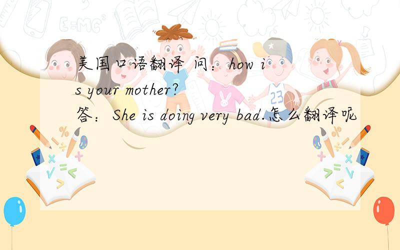 美国口语翻译 问：how is your mother?答：She is doing very bad.怎么翻译呢