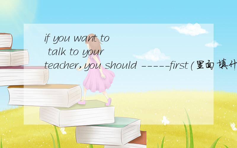 if you want to talk to your teacher,you should -----first(里面填什么?）