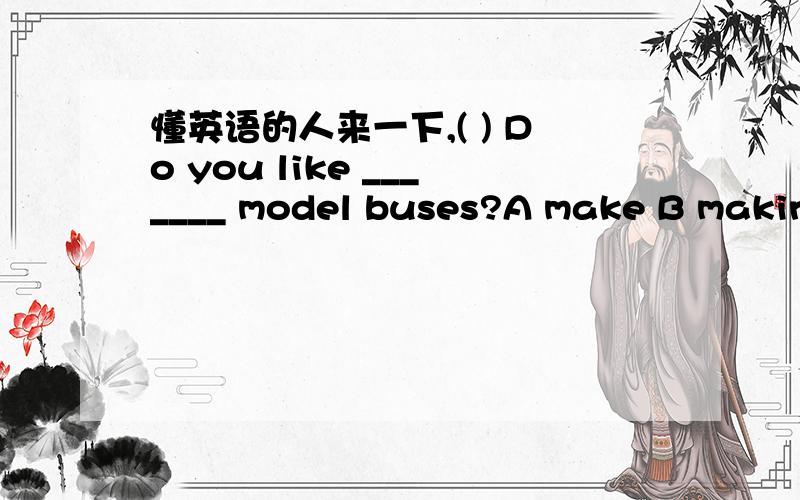 懂英语的人来一下,( ) Do you like _______ model buses?A make B making C makes是选哪一个?