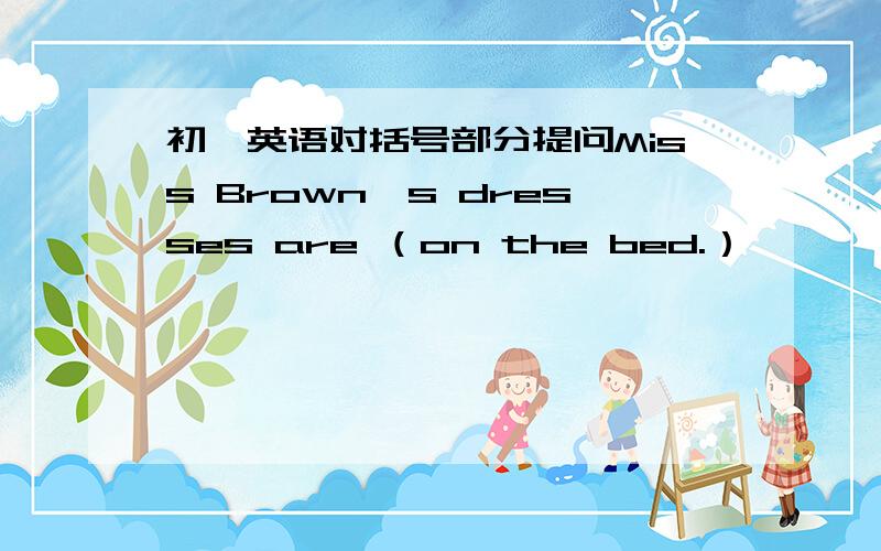 初一英语对括号部分提问Miss Brown's dresses are （on the bed.）