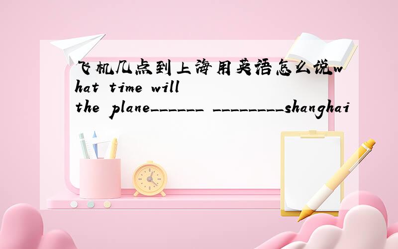 飞机几点到上海用英语怎么说what time will the plane______ ________shanghai