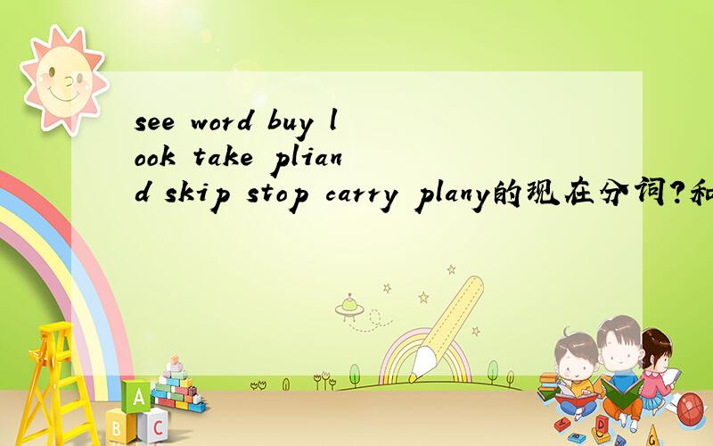 see word buy look take pliand skip stop carry plany的现在分词?和see word buy look take pliand skip stop carry plany的过去式?给加50分,速度到9点没时间