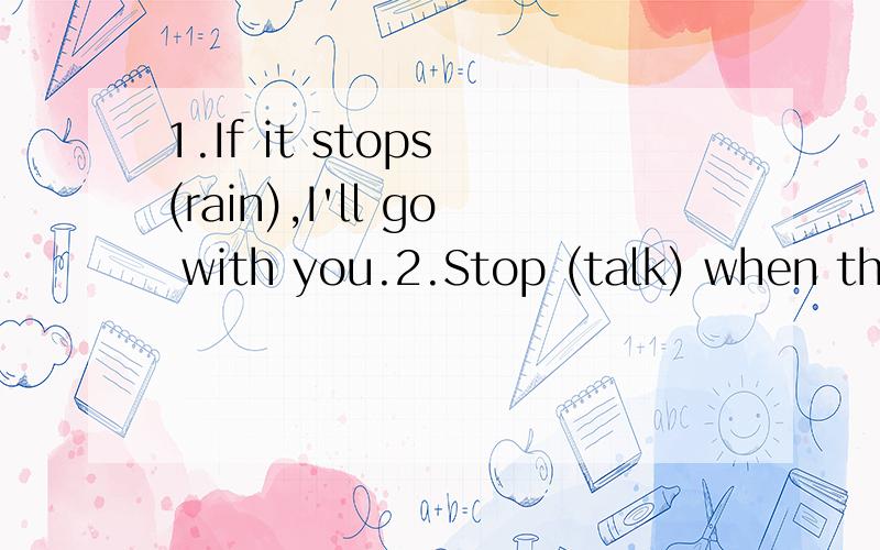 1.If it stops (rain),I'll go with you.2.Stop (talk) when the teather come in.