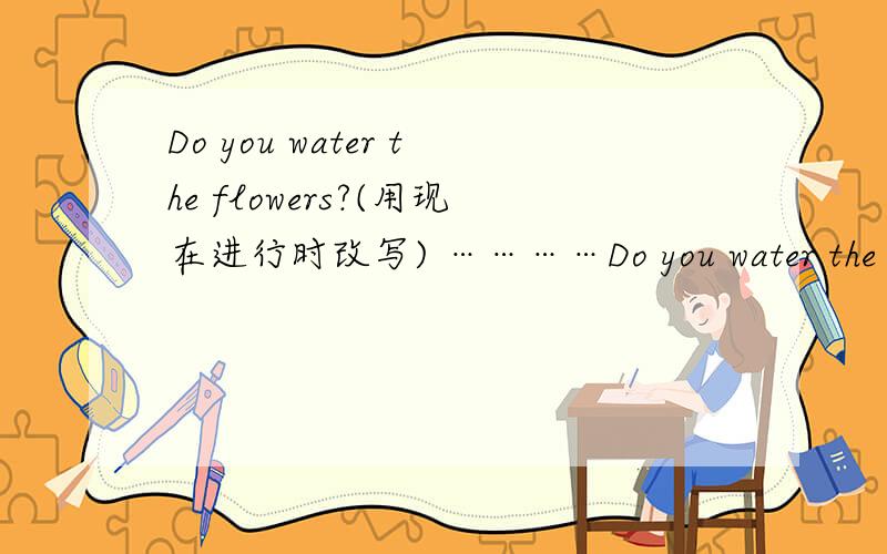 Do you water the flowers?(用现在进行时改写) …………Do you water the flowers?(用现在进行时改写) Helen meets her cousin at the airport.(用tomorrow改写句答的好,还有悬赏分.