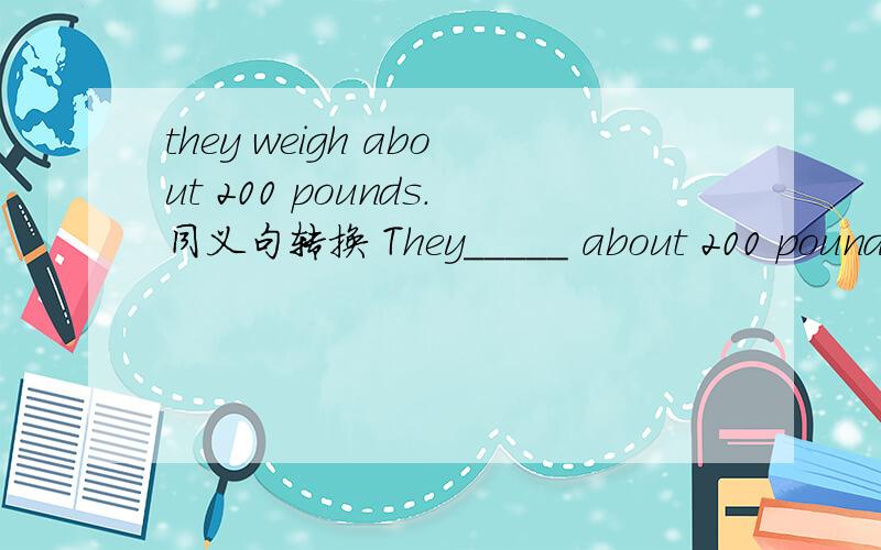 they weigh about 200 pounds.同义句转换 They_____ about 200 pounds.