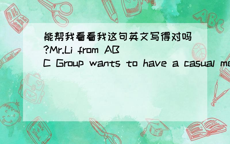 能帮我看看我这句英文写得对吗?Mr.Li from ABC Group wants to have a casual meeting with you next week.Either tea time or lunch,it's up to your decision.Would you please propose your available time?Thanks.