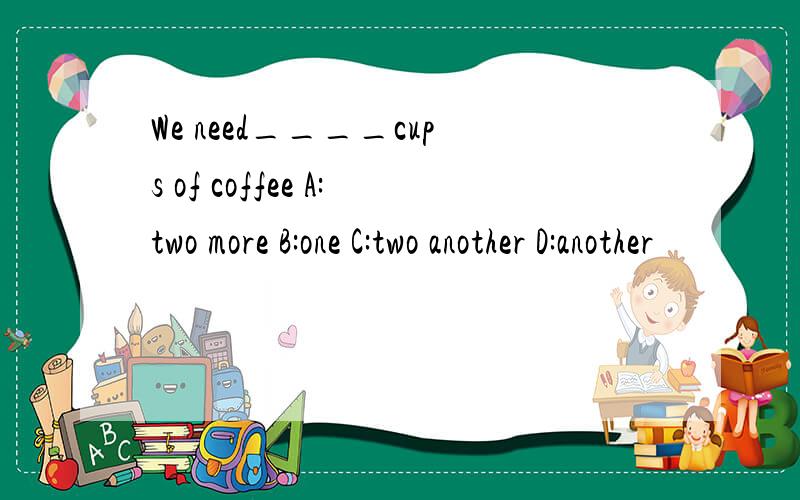 We need____cups of coffee A:two more B:one C:two another D:another