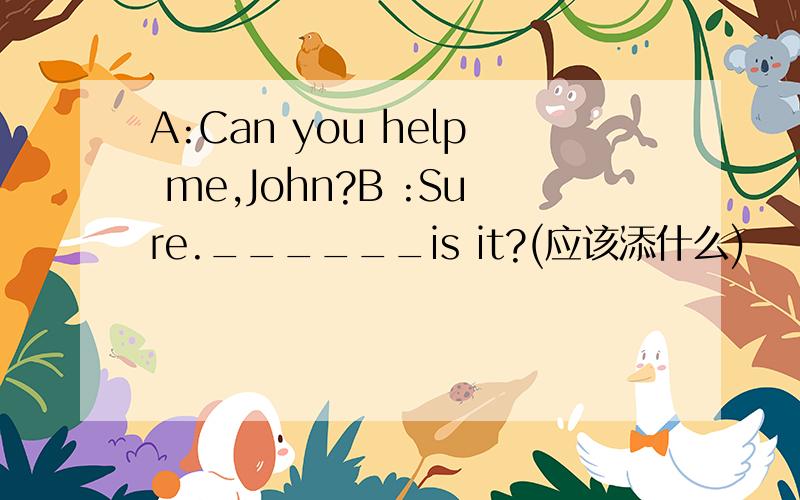 A:Can you help me,John?B :Sure.______is it?(应该添什么)