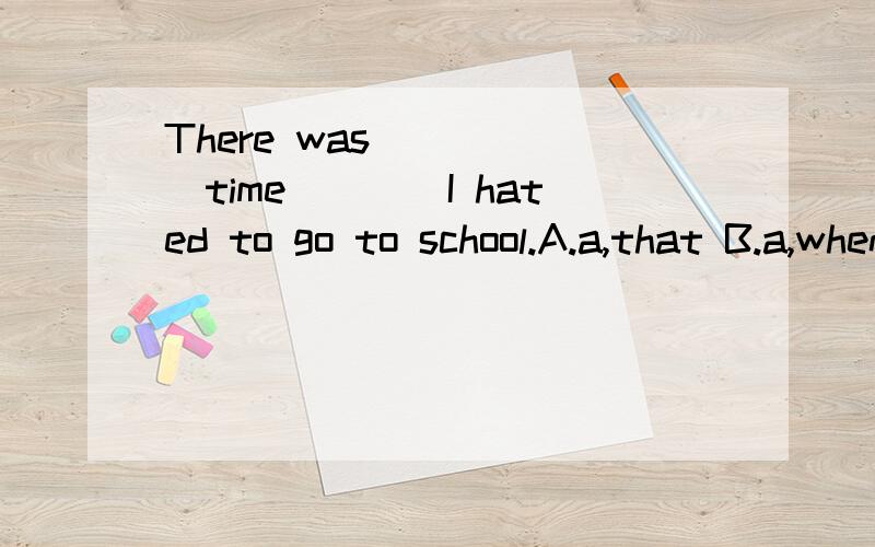 There was _____time____I hated to go to school.A.a,that B.a,when C.the,when D.the,thatABCD 都是为什么呀?