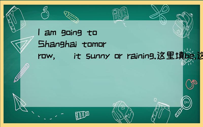 I am going to Shanghai tomorrow,__it sunny or raining.这里填be,这是什么用法,没见过.