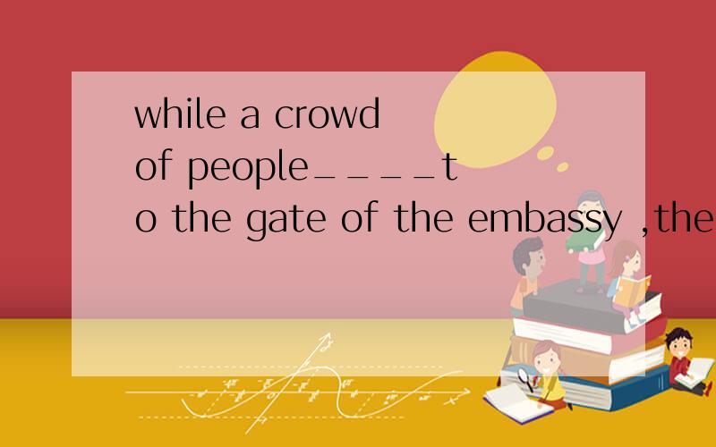while a crowd of people____to the gate of the embassy ,the police___to stand byA was rushing ,was ordered B was rushing,were ordered C were rushing,was ordered D were rushing,were ordered