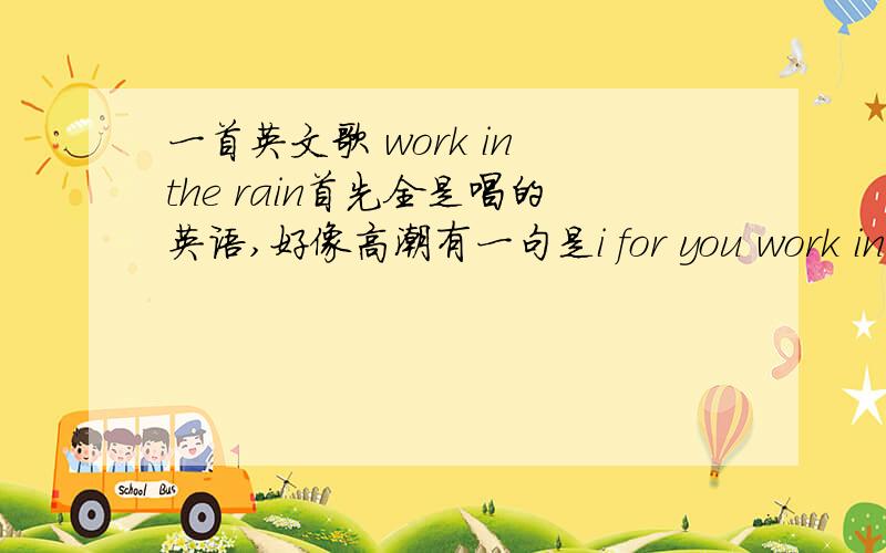 一首英文歌 work in the rain首先全是唱的英语,好像高潮有一句是i for you work in the rain 这首歌有点像农民英文歌,有点像舞曲,旋律大概是咚咚咚 咚咚咚咚 女生长的· ·
