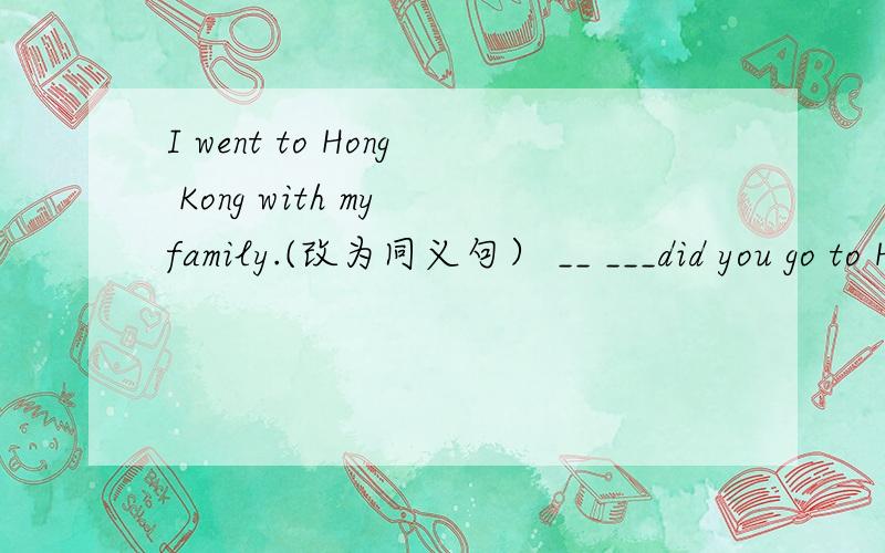 I went to Hong Kong with my family.(改为同义句） __ ___did you go to Hong Kong.