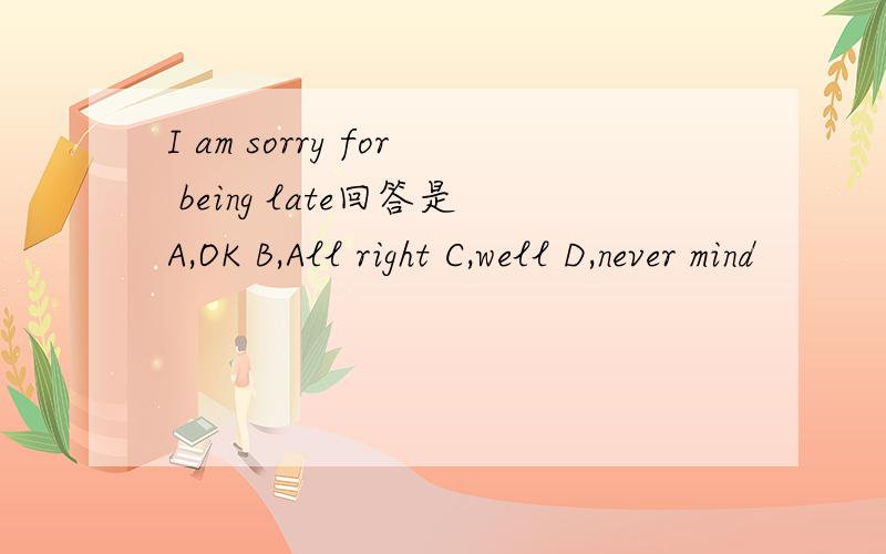 I am sorry for being late回答是A,OK B,All right C,well D,never mind