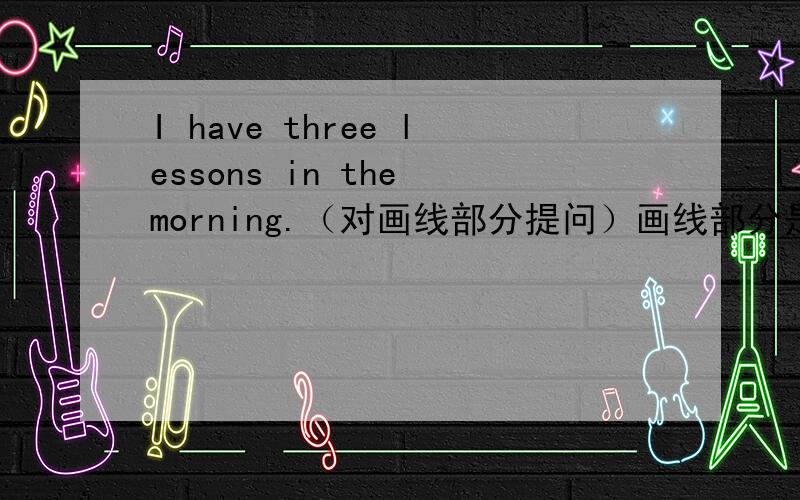 I have three lessons in the morning.（对画线部分提问）画线部分是three