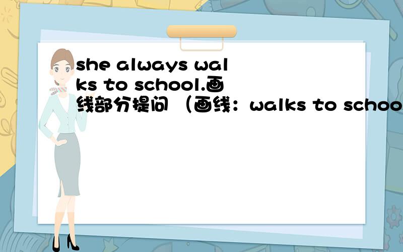 she always walks to school.画线部分提问 （画线：walks to school） ————————