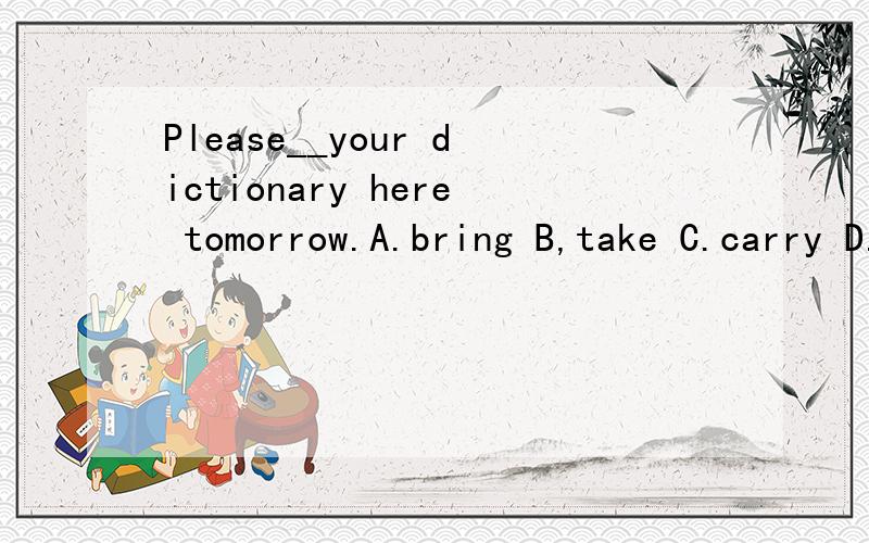 Please__your dictionary here tomorrow.A.bring B,take C.carry D.move