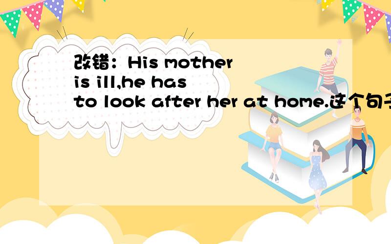 改错：His mother is ill,he has to look after her at home.这个句子怎么看怎么对啊,为什么要把is改成being?
