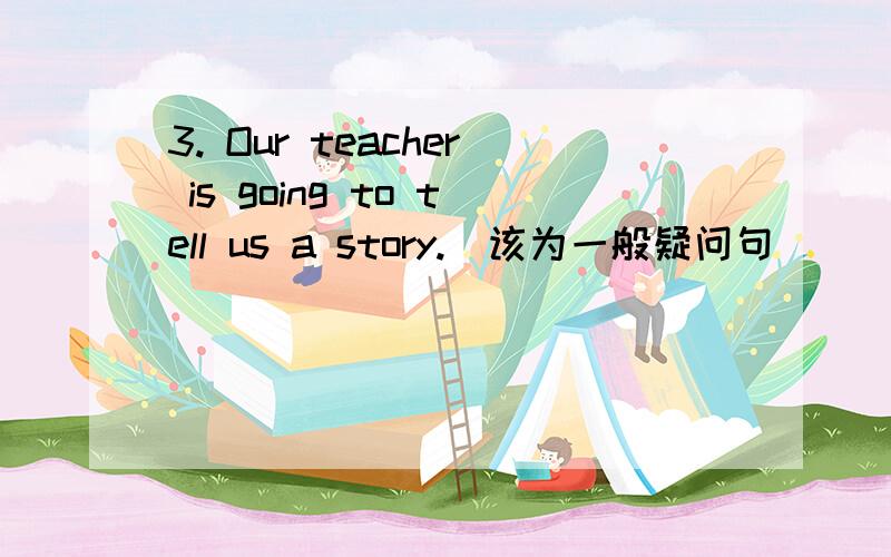 3. Our teacher is going to tell us a story.（该为一般疑问句）