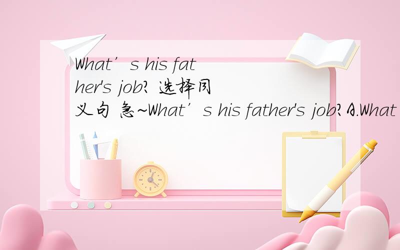 What’s his father's job? 选择同义句 急~What’s his father's job?A.What is your father?B.What's the job of his father?C.Where does his father work?顺便说一下每句话的意思