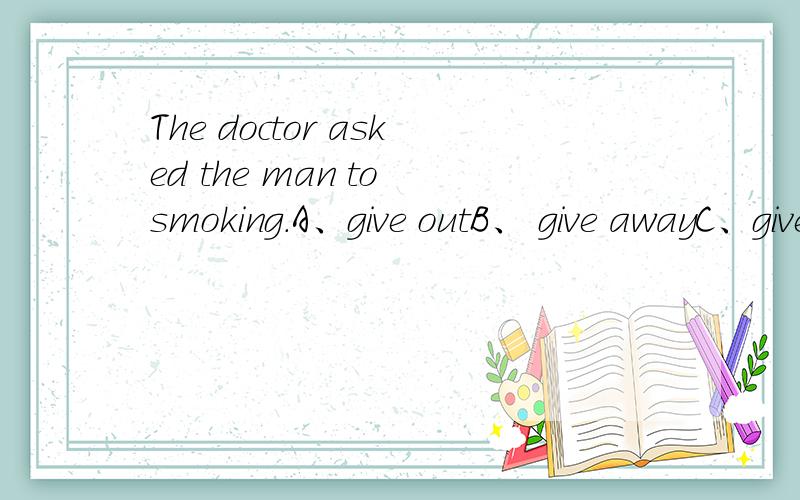 The doctor asked the man to smoking.A、give outB、 give awayC、give upD、give back