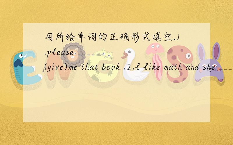 用所给单词的正确形式填空.1.please ______(give)me that book .2.l like math and she ______(like)...