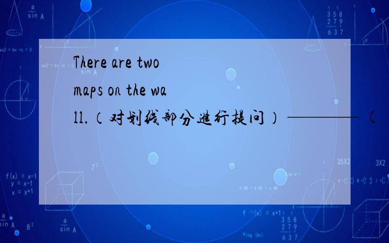 There are two maps on the wall.（对划线部分进行提问） ———— ( )on the wall?好的一定加悬赏!划线部分（two maps）