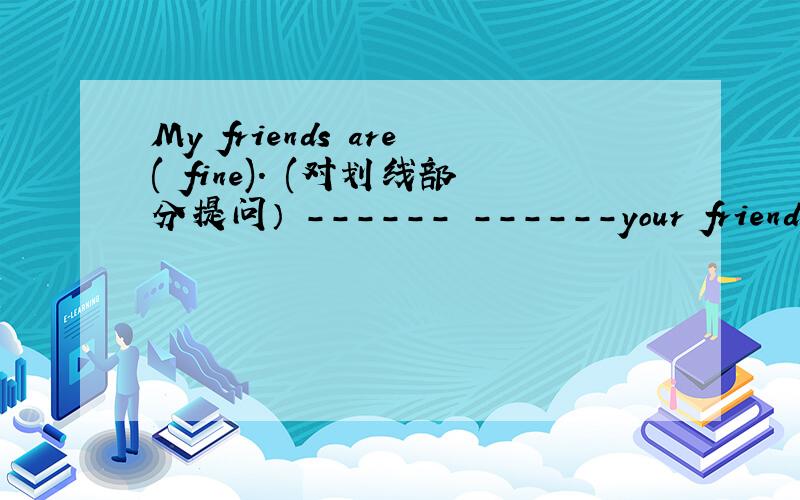 My friends are( fine). (对划线部分提问） ------ ------your friends?