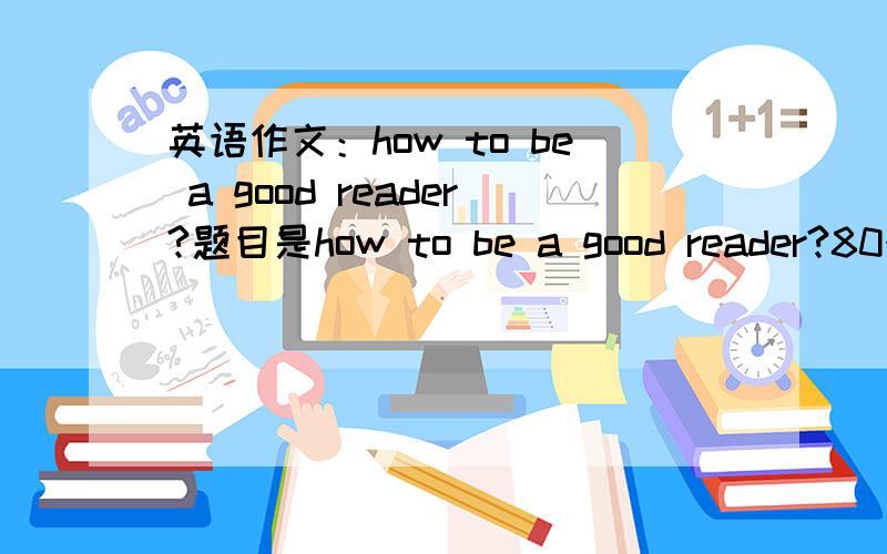 英语作文：how to be a good reader?题目是how to be a good reader?80个词左右就够了!