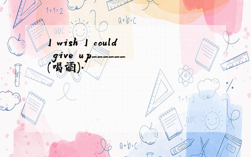 I wish I could give up______(喝酒).