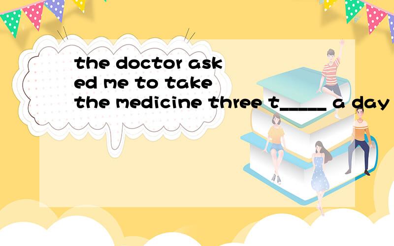 the doctor asked me to take the medicine three t_____ a day