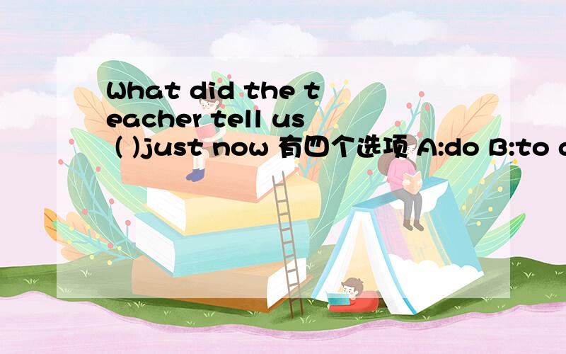 What did the teacher tell us ( )just now 有四个选项 A:do B:to do C:doing D:did回答是:To make everything in the classroom clean.