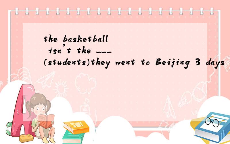 the basketball isn't the ___（students）they went to Beijing 3 days ago（in 3 days 代替 3 days ago 改写）第二个的意思也就是一般将来时改为一般过去式