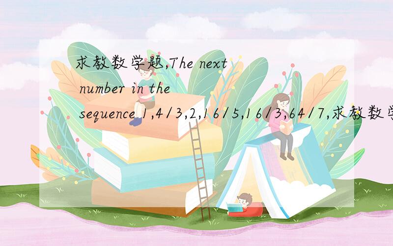 求教数学题,The next number in the sequence 1,4/3,2,16/5,16/3,64/7,求教数学题,The next number in the sequence 1,4/3,2,16/5,16/3,64/7,……,is_________.（请先翻译,再解题,要有具体过程.）